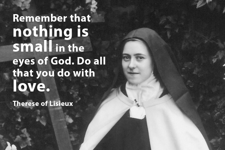 "Remember that nothing is small in the eyes of God. Do all that you do with love." St Therese of Lisieux